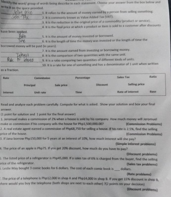 ldentify the word/ group of words being describe in each statement. Choose your answer from the box below and
write it on the space provided.
_1. It refers to the amount of money earned by a person from selling something.
_2. It is commonly known as Value Added Tax (VAT).
_3. It is the reduction in the original price of a commodity (product or service).
_4. It is the final price at which a product or item is sold to a customer after discounts
have been applied.
_5. It is the amount of money invested or borrowed.
_6. It is the length of time the money was invested or the length of time the
borrowed money will be paid (in years).
_7. It is the amount earned from investing or borrowing money.
_8. It is the comparison of two quantities with the same unit.
_9. It is a ratio comparing two quantities of different kinds of units.
_10. It is a rate for one of something and has a denominator of 1 unit when written
as a fraction.
Rate Commission Percentage Sales Tax Ratio
Principal Sale price Discount Selling price
Interest Unit rate Time Rate of interest Base
Read and analyze each problem carefully. Compute for what is asked. Show your solution and box your final
answer.
(1 point for solution and 1 point for the final answer)
1. Jeromuel makes a commission of 2% when a house is sold by his company. How much money will Jeromuel
make as commission if his company sells the house for Php1,500,000.00? (Commission Problems)
2. A real estate agent earned a commission of Php68,750 for selling a house. If his rate is 2.5%, find the seiling
price of the house. (Commission Problems)
3. If Jana borrow Php150,000 for 5 years at an interest of 10%, how much interest will she pay?
(Simple interest problems)
4. The price of an apple is Php75. If you get 20% discount, how much do you have to pay?
(Discount problems)
5. The listed price of a refrigerator is Php45,000. If a sales tax of 6% is charged from the buyer, find the selling
rice of the refrigerator. (Sales tax problems)
. Leslie May bought 3 comic books for 6 dollars. The cost of each comic book is _doilars.
(Rate problems)
. The price of a telephone is Php12,000 in shop A and Php14,000 in shop B. If you get 15% discount in shop 8,
where would you buy the telephone (both shops are next to each other) ?(2 points on your decision)
(Discount problems)