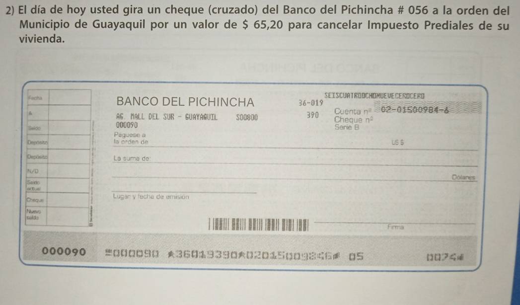 El día de hoy usted gira un cheque (cruzado) del Banco del Pichincha # 056 a la orden del 
Municipio de Guayaquil por un valor de $ 65,20 para cancelar Impuesto Prediales de su 
vivienda. 
SEISCUATROOCHOMUEVE CEROCERD 
BANCO DEL PICHINCHA 36-019 n^2=02-01500984-6
Cuenta 
AG. MALL DEL SUR - GUAYAGUIL
S00800 390 Cheque n^2
000090 Serie B 
Paguese a 
_ 
la orden de US $ 
_ 
La suma de 
_Dolares 
_ 
Lugar y fecha de emisión 
Firma
000090 =000090 ★3601939002015009846 05 
[ [フ4