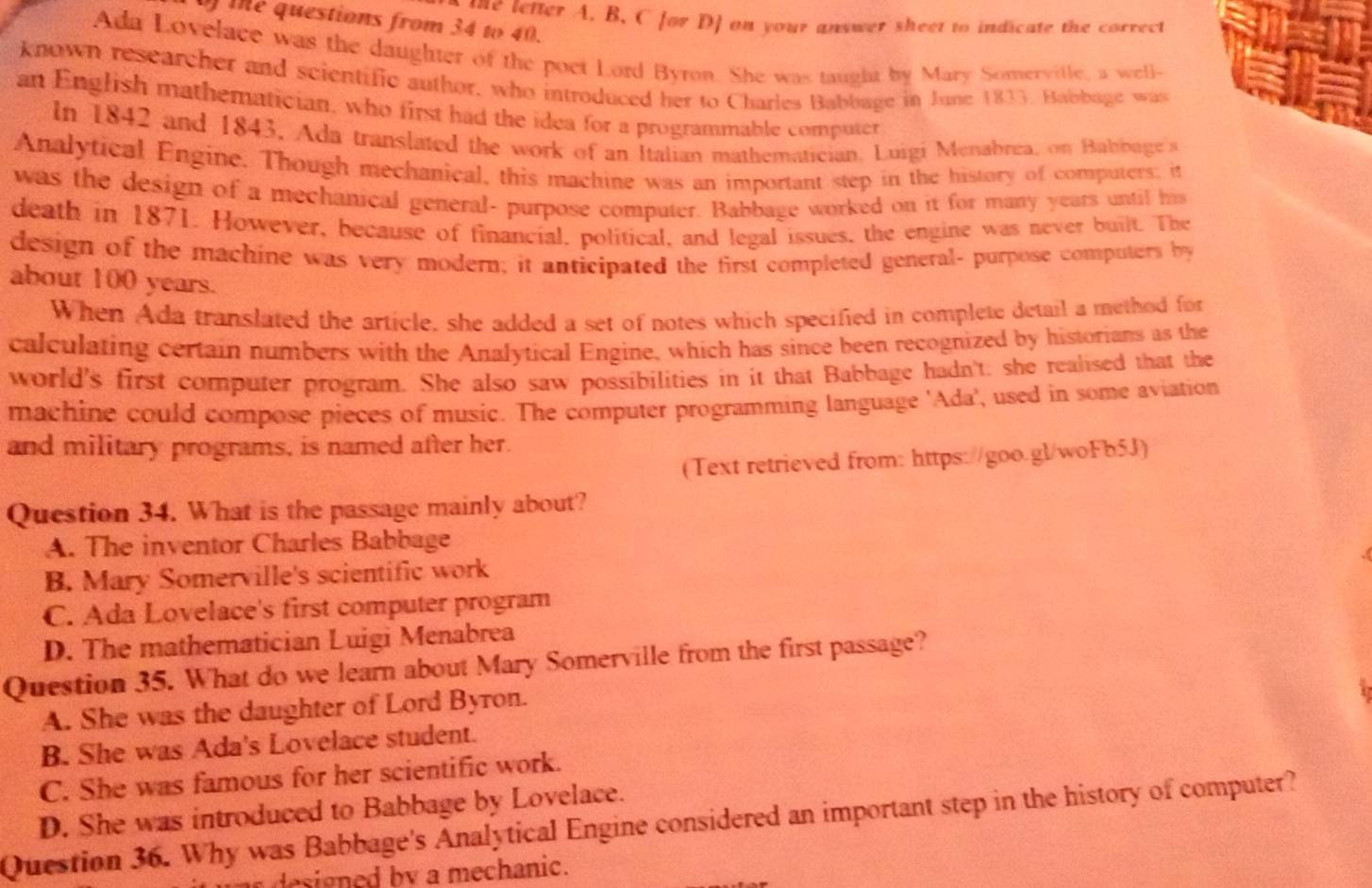 me tetter A. B. C for D] on your answer sheet to indicate the correct
te questions from 34 to 40.
Ada Lovelace was the daughter of the poet Lord Byron. She was taught by Mary Somervitle, a well-
known researcher and scientific author, who introduced her to Charles Babbage in June 1833. Babbage was
an English mathematician, who first had the idea for a programmable computer
In 1842 and 1843, Ada translated the work of an Italian mathematician, Luigi Menabrea, on Babbage 
Analytical Engine. Though mechanical, this machine was an important step in the history of computers; it
was the design of a mechanical general- purpose computer. Babbage worked on it for many years until his
death in 1871. However, because of financial, political, and legal issues, the engine was never built. The
design of the machine was very modern; it anticipated the first completed general- purpose computers by
about 100 years.
When Ada translated the article, she added a set of notes which specified in complete detail a method for
calculating certain numbers with the Analytical Engine, which has since been recognized by historians as the
world's first computer program. She also saw possibilities in it that Babbage hadn't: she realised that the
machine could compose pieces of music. The computer programming language 'Ada', used in some aviation
and military programs, is named after her.
(Text retrieved from: https://goo.gl/woFb5J)
Question 34. What is the passage mainly about?
A. The inventor Charles Babbage
B. Mary Somerville's scientific work
C. Ada Lovelace's first computer program
D. The mathematician Luigi Menabrea
Question 35. What do we learn about Mary Somerville from the first passage?
A. She was the daughter of Lord Byron.
B. She was Ada's Lovelace student.
C. She was famous for her scientific work.
D. She was introduced to Babbage by Lovelace.
Question 36. Why was Babbage's Analytical Engine considered an important step in the history of computer?
designed by a mechanic.