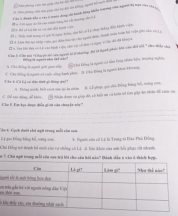 Ở Nhờ phóng viên tìm giúp chủ bộ đội tên
D. Nhờ phóng viên tim giúp chủ bộ đội tên Đồng, người bố nuôi thấ 
Câu 2. Đánh dầu x vào ở trước dộng chỉ hành động khẩn trương cứu người bị nạn của chủ bộ
L a. Cời ngay áo lột của mình băng bỏ vết thương cho Lệ
b. Bể cô Lệ lên xe và chớ đến bệnh viện.
c. Thấy tính mạng cô gái bị nguy hiểm, chủ bể cô Lệ chạy thắng đến bệnh viện.
d. Làm thủ tục nhập viện, gọi điện báo tin cho người thần, thanh toán toàn bộ viện phí cho cô Lệ
' e. Sau khi đưa cô Lệ vào bệnh viện, chú vội về đơn vị ngay vì lúc đó đã khuya.
Câu 3. Cầu nói "Chuyên tối cứu người là lễ thường. Đó là hạnh phúc lớn của đời tốL” cho thấy chủ
Dồng là người như thế nào?
A. Chủ Đồng là người giỏi giao tiếp. B Chủ Đồng là người có tầm lòng nhân hậu, trượng nghĩa.
C. Chủ Đồng là người có cuộc sống hạnh phúc. D. Chủ Đồng là người khoe khoang.
Câu 4. Cô Lệ có đức tính gì đáng quỷ?
A. Thông minh, biết cách tim lại ân nhân. B. Lễ phép, gọi chủ Đồng bằng bố, xưng con.
C. Dễ xúc động, đễ khóc. D Nhận được sự giúp đô, cô biết ơn và kiên trì tim gặp ân nhân để cảm ơn.
Câu 5. Em học được điều gì từ câu chuyện này?
_
_
_
Câu 6. Gạch dưới chủ ngữ trong mỗi câu sau.
Lệ gọi Đồng bằng bố, xưng con. b. Người cứu cô Lệ là Trung tá Đào Phú Đồng.
Chủ Đồng trở thành bố nuôi của vợ chồng cô Lệ. d. Sức khỏc của anh hồi phục rất nhanh.
Su 7. Chủ ngữ trong mỗi câu sau trả lời cho câu hỏi nào? Đánh dấu x vào ô thích hợp.
Ng
o
am
Si