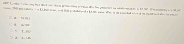 ABC Lumber Company has stock with these probabilities of value after five years with an initial investment of $2,000 : 55% probability of a $1,800
value, 20% probability of a $2,100 value, and 25% probability of a $2,700 value. What is the expected value of the investment after five years?
A. $2,085
B. $2,000
C. $1,950
D. $1,545