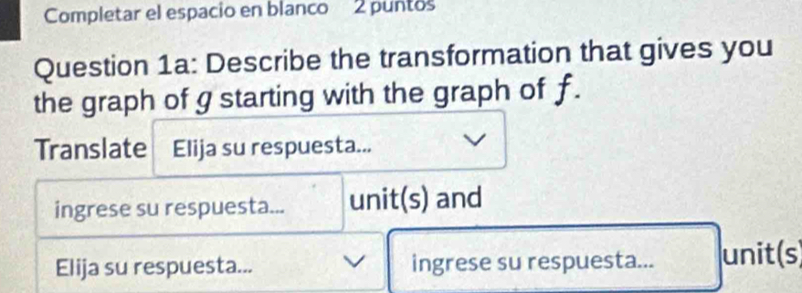 Completar el espacio en blanco 2 puntos 
Question 1a: Describe the transformation that gives you 
the graph of g starting with the graph of f. 
Translate Elija su respuesta... 
ingrese su respuesta... unit(s) and 
Elija su respuesta... ingrese su respuesta... unit(s)