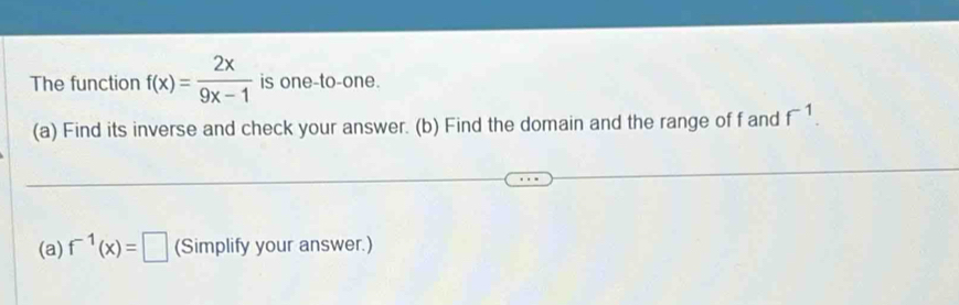 The function f(x)= 2x/9x-1  is one-to-one. 
(a) Find its inverse and check your answer. (b) Find the domain and the range of f and f^(-1). 
(a) f^(-1)(x)=□ (Simplify your answer.)