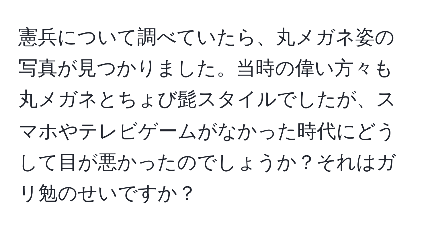 憲兵について調べていたら、丸メガネ姿の写真が見つかりました。当時の偉い方々も丸メガネとちょび髭スタイルでしたが、スマホやテレビゲームがなかった時代にどうして目が悪かったのでしょうか？それはガリ勉のせいですか？