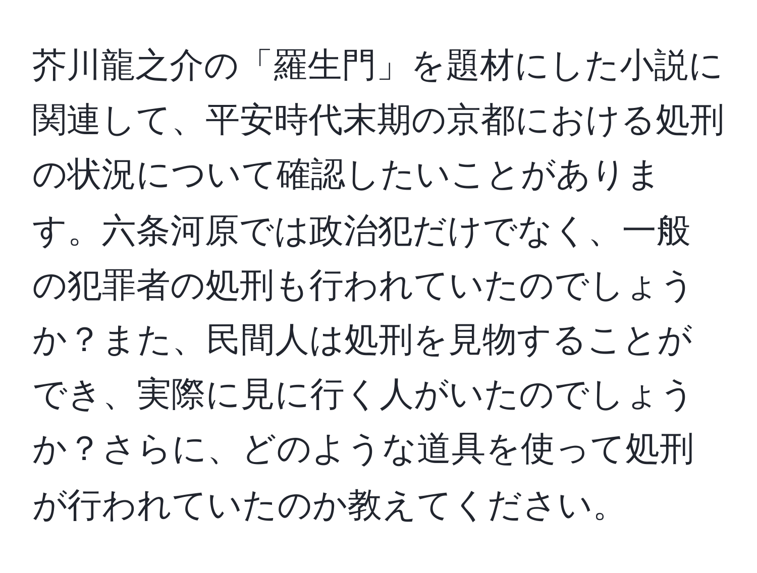 芥川龍之介の「羅生門」を題材にした小説に関連して、平安時代末期の京都における処刑の状況について確認したいことがあります。六条河原では政治犯だけでなく、一般の犯罪者の処刑も行われていたのでしょうか？また、民間人は処刑を見物することができ、実際に見に行く人がいたのでしょうか？さらに、どのような道具を使って処刑が行われていたのか教えてください。