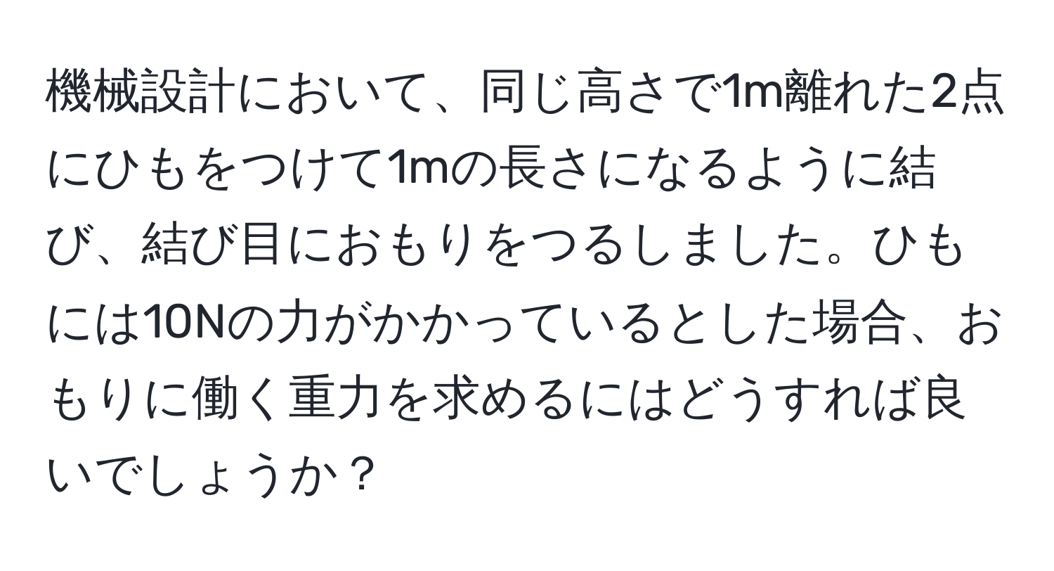 機械設計において、同じ高さで1m離れた2点にひもをつけて1mの長さになるように結び、結び目におもりをつるしました。ひもには10Nの力がかかっているとした場合、おもりに働く重力を求めるにはどうすれば良いでしょうか？