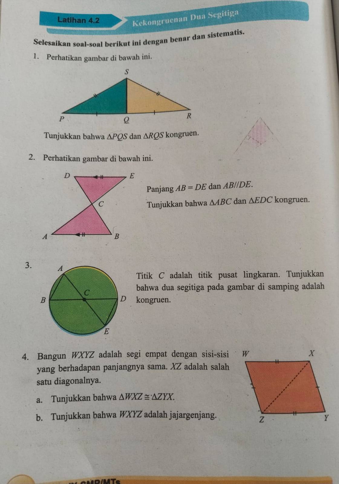 Latihan 4.2 
Kekongruenan Dua Segitiga 
Selesaíkan soal-soal beríkut ini dengan benar dan sistematis. 
1. Perhatikan gambar di bawah ini. 
Tunjukkan bahwa △ PQS dan △ RQS kongruen. 
2. Perhatikan gambar di bawah ini. 
Panjang AB=DE dan AB//DE. 
Tunjukkan bahwa △ ABC dan △ EDC kongruen. 
3. 
Titik C adalah titik pusat lingkaran. Tunjukkan 
bahwa dua segitiga pada gambar di samping adalah 
kongruen. 
4. Bangun WXYZ adalah segi empat dengan sisi-sisi 
yang berhadapan panjangnya sama. XZ adalah salah 
satu diagonalnya. 
a. Tunjukkan bahwa △ WXZ≌ △ ZYX. 
b. Tunjukkan bahwa WXYZ adalah jajargenjang.