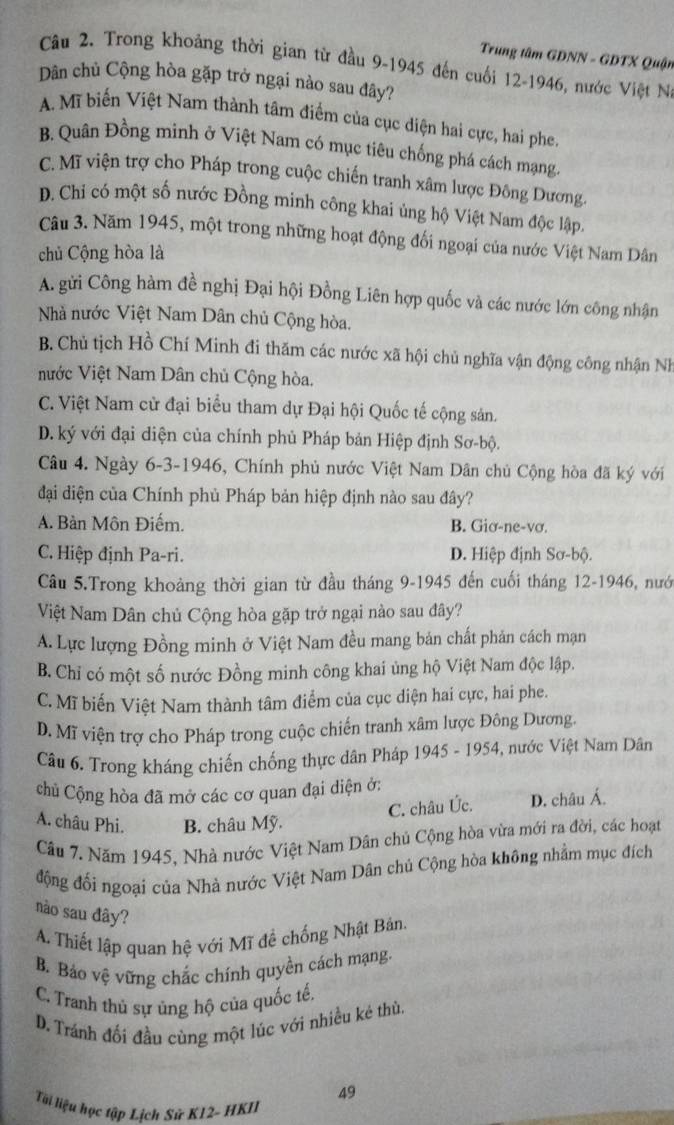 Trung tâm GDNN - GDTX Quận
Câu 2. Trong khoảng thời gian từ đầu 9-1945 đến cuối 12-1946, nước Việt N
Dân chủ Cộng hòa gặp trở ngại nào sau đây?
A. Mĩ biến Việt Nam thành tâm điểm của cục diện hai cực, hai phe.
B. Quân Đồng minh ở Việt Nam có mục tiêu chống phá cách mạng.
C. Mĩ viện trợ cho Pháp trong cuộc chiến tranh xâm lược Đông Dương.
D. Chi có một số nước Đồng minh công khai ủng hộ Việt Nam độc lập.
Câu 3. Năm 1945, một trong những hoạt động đối ngoại của nước Việt Nam Dân
chủ Cộng hòa là
A. gửi Công hàm đề nghị Đại hội Đồng Liên hợp quốc và các nước lớn công nhận
Nhà nước Việt Nam Dân chủ Cộng hòa.
B. Chủ tịch Hồ Chí Minh đi thăm các nước xã hội chủ nghĩa vận động công nhận Nh
nước Việt Nam Dân chủ Cộng hòa.
C. Việt Nam cử đại biểu tham dự Đại hội Quốc tế cộng sản.
D. ký với đại diện của chính phủ Pháp bản Hiệp định Sơ-bộ.
Câu 4. Ngày 6-3-1946, Chính phủ nước Việt Nam Dân chủ Cộng hòa đã ký với
đại diện của Chính phủ Pháp bản hiệp định nào sau đây?
A. Bàn Môn Điếm. B. Giơ-ne-vơ.
C. Hiệp định Pa-ri. D. Hiệp định Sơ-bộ.
Câu 5.Trong khoảng thời gian từ đầu tháng 9-1945 đến cuối tháng 12-1946, nướ
Việt Nam Dân chủ Cộng hòa gặp trở ngại nào sau đây?
A. Lực lượng Đồng minh ở Việt Nam đều mang bản chất phản cách mạn
B. Chỉ có một số nước Đồng minh công khai ủng hộ Việt Nam độc lập.
C. Mĩ biến Việt Nam thành tâm điểm của cục diện hai cực, hai phe.
D. Mĩ viện trợ cho Pháp trong cuộc chiến tranh xâm lược Đông Dương.
Câu 6. Trong kháng chiến chống thực dân Pháp 1945 - 1954, nước Việt Nam Dân
chủ Cộng hòa đã mở các cơ quan đại diện ở:
C. châu Úc. D. châu Á.
A. châu Phi. B. châu Mỹ.
Câu 7. Năm 1945, Nhà nước Việt Nam Dân chủ Cộng hòa vừa mới ra đời, các hoạt
động đối ngoại của Nhà nước Việt Nam Dân chủ Cộng hòa không nhằm mục đích
no sau đây?
A. Thiết lập quan hệ với Mĩ đề chống Nhật Bản.
B. Báo vệ vững chắc chính quyền cách mạng.
C. Tranh thủ sự ủng hộ của quốc tế,
D. Tránh đối đầu cùng một lúc với nhiều kẻ thù.
49
Tài liệu học tập Lịch Sử K12- HKII