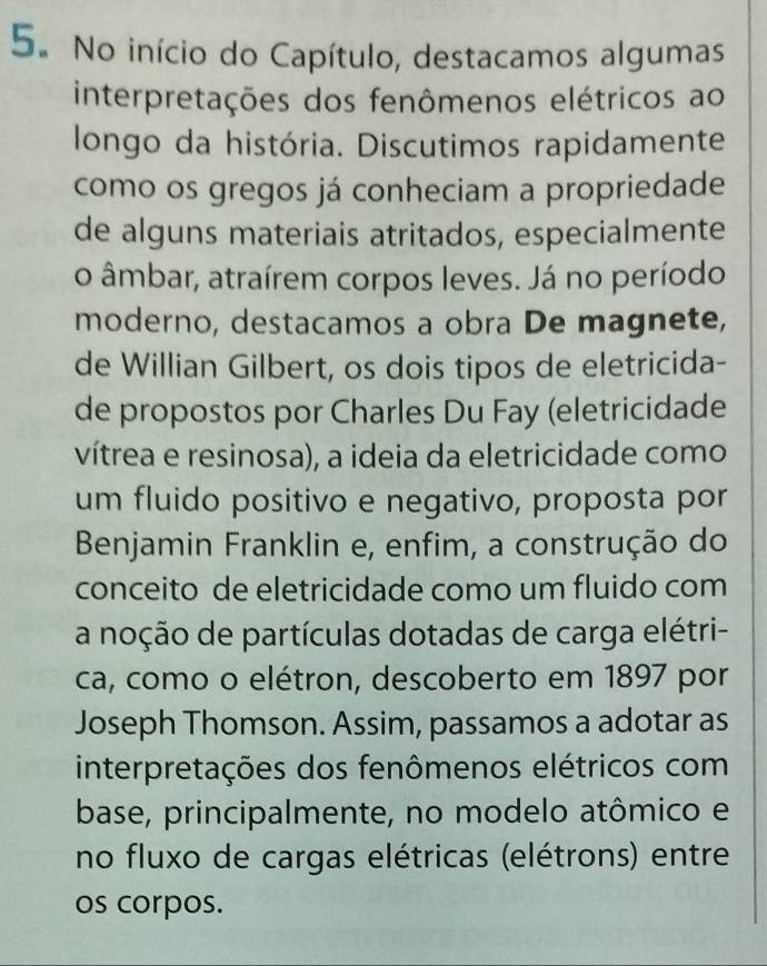 No início do Capítulo, destacamos algumas 
interpretações dos fenômenos elétricos ao 
longo da história. Discutimos rapidamente 
como os gregos já conheciam a propriedade 
de alguns materiais atritados, especialmente 
o âmbar, atraírem corpos leves. Já no período 
moderno, destacamos a obra De magnete, 
de Willian Gilbert, os dois tipos de eletricida- 
de propostos por Charles Du Fay (eletricidade 
vítrea e resinosa), a ideia da eletricidade como 
um fluido positivo e negativo, proposta por 
Benjamin Franklin e, enfim, a construção do 
conceito de eletricidade como um fluido com 
a noção de partículas dotadas de carga elétri- 
ca, como o elétron, descoberto em 1897 por 
Joseph Thomson. Assim, passamos a adotar as 
interpretações dos fenômenos elétricos com 
base, principalmente, no modelo atômico e 
no fluxo de cargas elétricas (elétrons) entre 
os corpos.