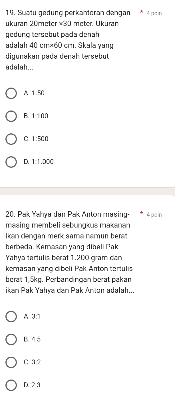 Suatu gedung perkantoran dengan * 4 poin
ukuran 20meter * 30 meter. Ukuran
gedung tersebut pada denah
adalah 40cm* 60cm. Skala yang
digunakan pada denah tersebut
adalah...
A. 1:50
B. 1:100
C. 1:500
D. 1:1.000
20. Pak Yahya dan Pak Anton masing- 4 poin
masing membeli sebungkus makanan
ikan dengan merk sama namun berat
berbeda. Kemasan yang dibeli Pak
Yahya tertulis berat 1.200 gram dan
kemasan yang dibeli Pak Anton tertulis
berat 1,5kg. Perbandingan berat pakan
ikan Pak Yahya dan Pak Anton adalah...
A. 3:1
B. 4:5
C. 3:2
D. 2:3