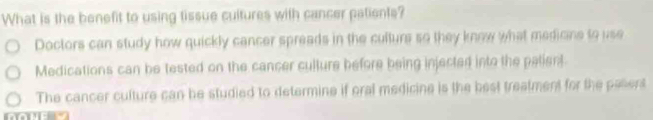 What is the benefit to using tissue cultures with cancer patients?
Doctors can study how quickly cancer spreads in the culture so they know what medicine to use
Medications can be tested on the cancer culture before being injected into the palient
The cancer culture can be studied to determine if oral medicine is the best treatment for the paserst