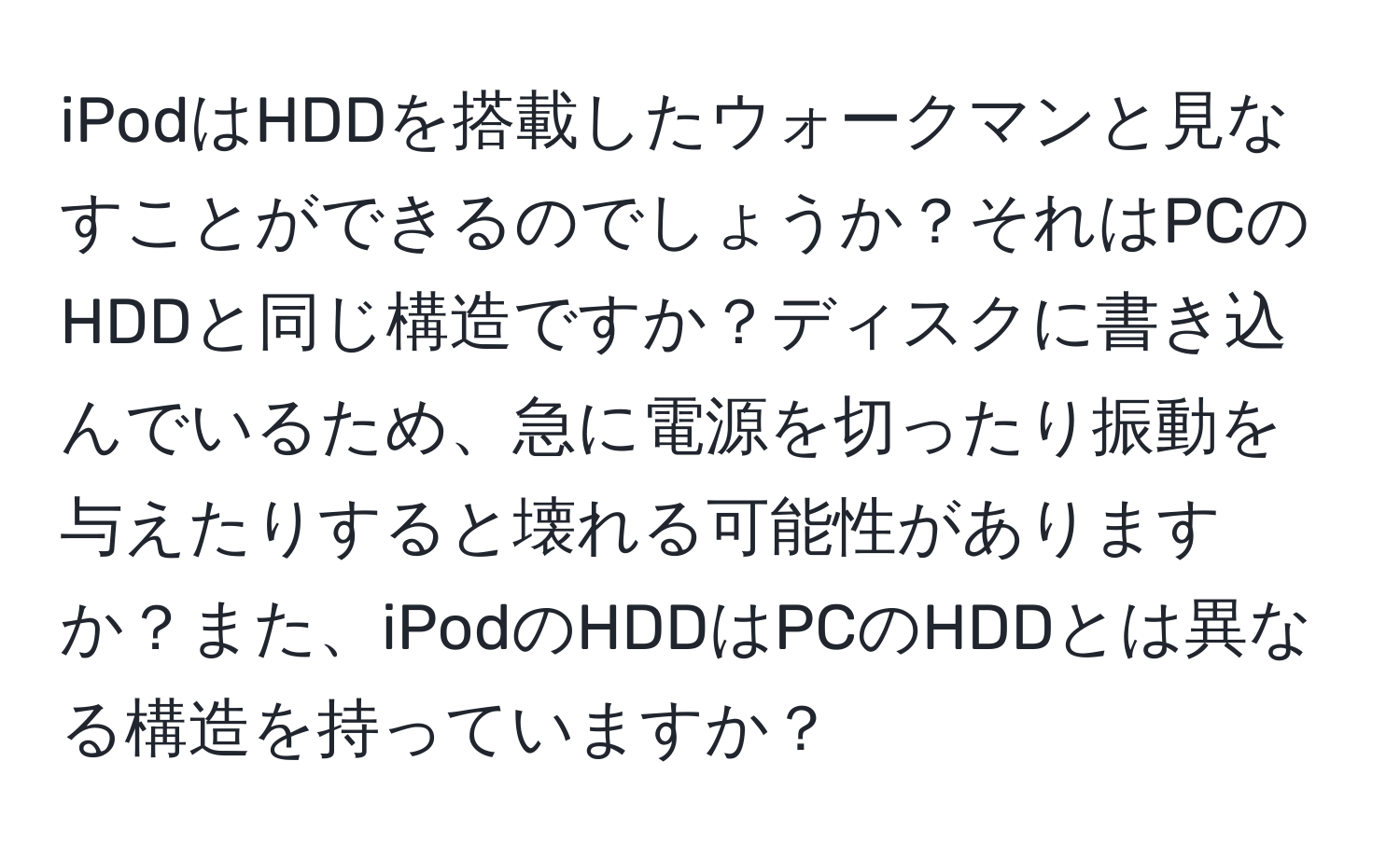 iPodはHDDを搭載したウォークマンと見なすことができるのでしょうか？それはPCのHDDと同じ構造ですか？ディスクに書き込んでいるため、急に電源を切ったり振動を与えたりすると壊れる可能性がありますか？また、iPodのHDDはPCのHDDとは異なる構造を持っていますか？