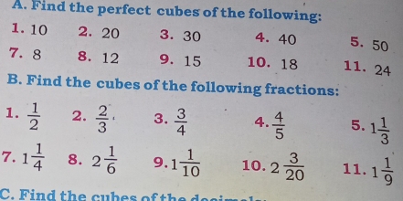 Find the perfect cubes of the following: 
1. 10 2. 20 3. 30 4. 40 5. 50
7. 8 8. 12 9. 15 10. 18 11. 24
B. Find the cubes of the following fractions: 
1.  1/2  2.  2/3 · 3.  3/4  4.  4/5  5. 1 1/3 
7. 1 1/4  8. 2 1/6  9. 1 1/10  10. 2 3/20  11. 1 1/9 
C. Find the cubes of the d