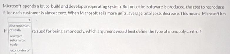 Microsoft spends a lot to build and develop an operating system. But once the software is produced, the cost to reproduce
it for each customer is almost zero. When Microsoft sells more units, average total costs decrease. This means Microsoft has
diseconomies
If of scale re sued for being a monopoly, which argument would best defne the type of monopoly control?
constant
returns to
scale
economies of