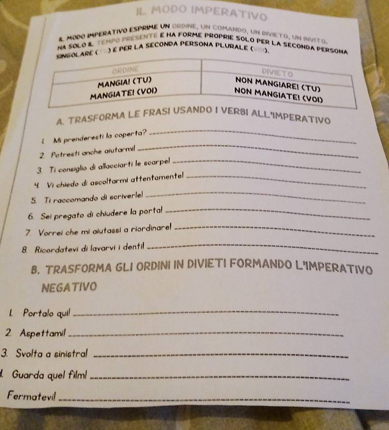 IL MODO IMPERATIVO 
El modo imperativo ésprime un ordine, un comando, un divieto, un invito. 
NA SOLO IL tempO pRESENTE E hA fORmE prOPRIE SOLO pER LA SEcONDA pERSOna 
é per la séconda persona plurale ( VOΩ. 
_ 
A. TRASFORMA LELL'IMPERATIVO 
_ 
Mi prenderesti la coperta? 
2 Potresti anche aiutarmil 
3. Ti consiglio di allacciarti le scarpel_ 
4. Vi chiedo di ascoltarmi attentamente!_ 
5. Ti raccomando di scriverle 
_ 
6. Sei pregato di chiudere la porta!_ 
7. Vorrei che mi aiutassi a riordinare!_ 
8 Ricordatevi di lavarvi i dentil 
_ 
B. TRASFORMA GLI ORDINI IN DIVIETI FORMANDO L'IMPERATIVO 
NEGATIVO 
L Portalo qui!_ 
2 Aspettami!_ 
3. Svolta a sinistral_ 
Guarda quel film_ 
Fermatevil_