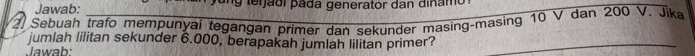 Jawab: 
yung teijadi padá generator dan dinamo 
2. Sebuah trafo mempunyai tegangan primer dan sekunder masing-masing 10 V dan 200 V. Jika 
jumlah lilitan sekunder 6.000, berapakah jumlah lilitan primer? 
Jawab: