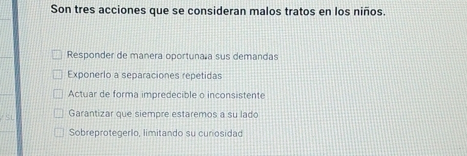 Son tres acciones que se consideran malos tratos en los niños.
Responder de manera oportuna a sus demandas
Exponerlo a separaciones repetidas
Actuar de forma impredecible o inconsistente
SL
Garantizar que siempre estaremos a su lado
Sobreprotegerlo, limitando su curiosidad