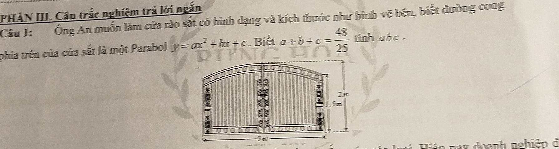 PHẢN III. Câu trắc nghiệm trả lời ngắn
Câu 1: Ông An muốn làm cửa rào sắt có hình dạng và kích thước như hình vẽ bên, biết đường cong
phía trên của cửa sắt là một Parabol y=ax^2+bx+c. Biết a+b+c= 48/25  tinh abc.
1 nax đoanh nghiệp đ