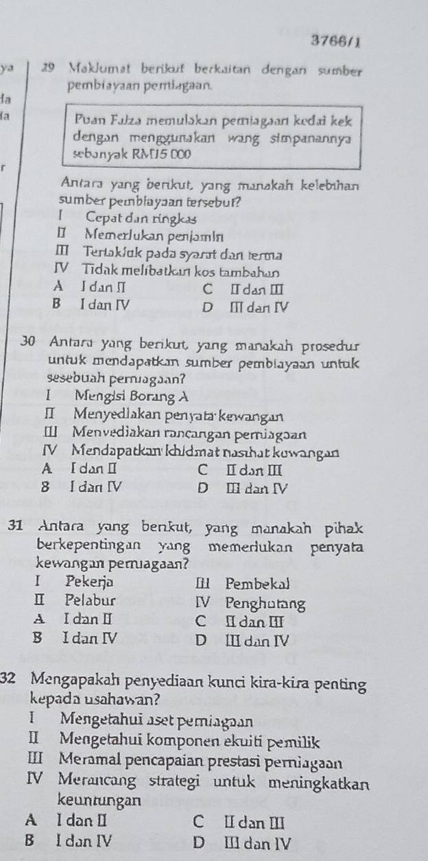 3766/1
ya 29 Maklumat berikuf berkaitan dengan sumber
pembiayaan pemiagaan.
la
ía Puan Fałza memulakan pemiagaan kodai kek
dengan menggunakan wang simpanannya
sebanyak RM15 000
r
Antara yang berikut, yang manakah kelebihan
sumber pemblaypan tersebur?
I Cepat dan ringkas
D Memerlukan penjamin
Ⅲ Tertakíuk pada syarət dan terma
IV Tidak melibatkan kos tambahan
A I dan I C ⅡdanⅢ
B I dan IV D Ⅲ dan Ⅳ
30 Antara yang berikut, yang manakah prosedur
untuk mendapatkan sumber pembiayaan untuk 
sesebuah pernagaan?
I Mengisi Borang A
I Menyedlakan penyata kewangan
I Menvediakan rançangan perniagaan
IV Mendapatkan khidmat nasthat kuwangan
A I dan Ⅱ C Ⅱ dan Ⅲ
8 I dan IV D Ⅲ dan ⅣV
31 Antara yang berkut, yang manakah pihak
berkepentingan yang memerlukan penyata
kewangan peruagaan?
I Pekerja I Pembekal
Ⅱ Pelabur IV Penghutang
A I dan Ⅱ C I dan III
B I dan IV D Ⅲ dan I
32 Mengapakah penyediaan kunci kira-kira penting
kepada usahawan?
I Mengetahuī aset pemiagaan
II Mengetahui komponen ekuiti pemilik
III Meramal pencapaian prestasi perniagaan
IV Merancang strategi untuk meningkatkan
keuntungan
A I dan I C Ⅱ dan ⅢI
B I dan IV D Ⅲ dan IV