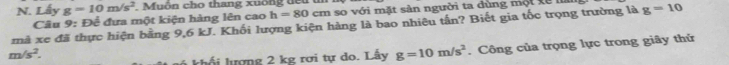 Lấy g=10m/s^2. Muôn cho thang xuống tếu 
Câu 9: Để đưa một kiện hàng lên cao h=80cm so với mặt sàn người ta dùng một xế 
mà xe đã thực hiện bằng 9,6 kJ. Khối lượng kiện hàng là bao nhiêu tấn? Biết gia tốc trọng trường là g=10
m/s^2. 
khối lượng 2 kg rơi tự do. Lấy g=10m/s^2. Công của trọng lực trong giây thử