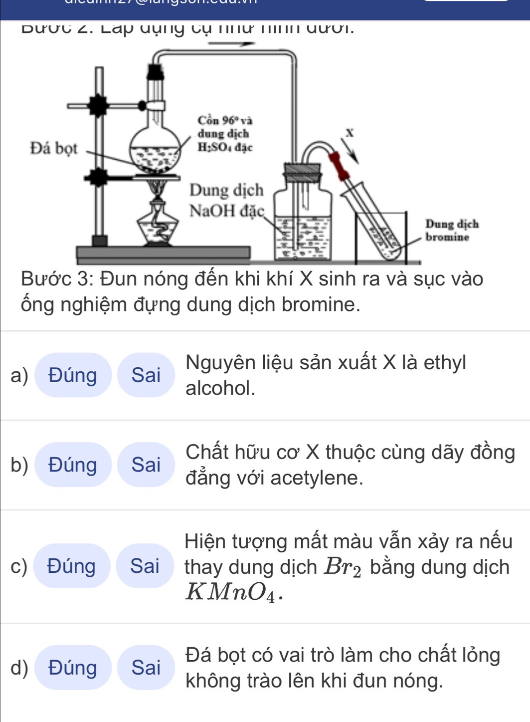 Bược 2. Láp dụng cụ nhữ nình đưới.
Bước 3: Đun nóng đến khi khí X sinh ra và sục vào
ổng nghiệm đựng dung dịch bromine.
a) Đúng Sai Nguyên liệu sản xuất X là ethyl
alcohol.
Chất hữu cơ X thuộc cùng dãy đồng
b) Đúng Sai đẳng với acetylene.
Hiện tượng mất màu vẫn xảy ra nếu
c) Đúng Sai thay dung dịch Br_2 bằng dung dịch
K. MnO_4.
d) Đúng Sai Đá bọt có vai trò làm cho chất lỏng
không trào lên khi đun nóng.