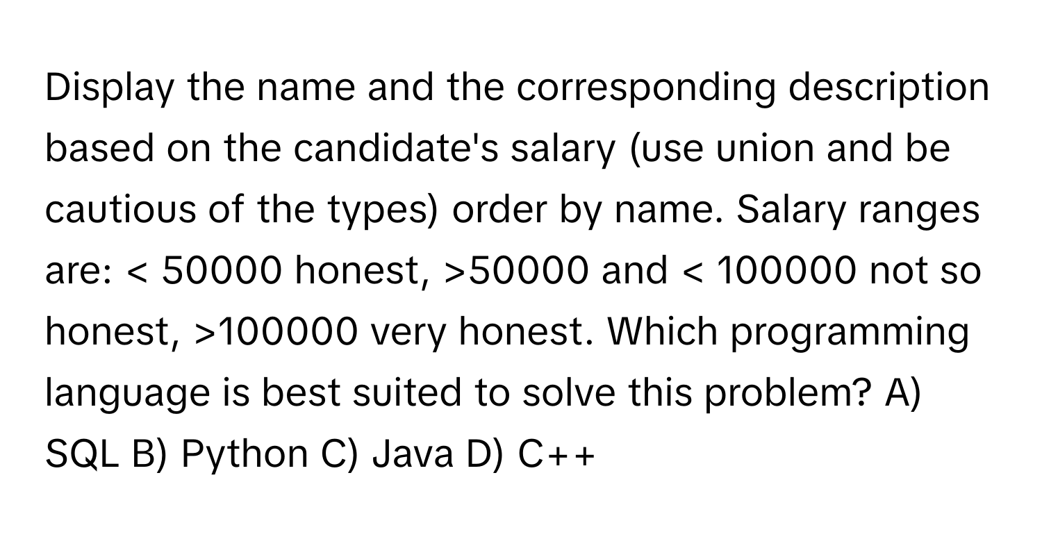 Display the name and the corresponding description based on the candidate's salary (use union and be cautious of the types) order by name.  Salary ranges are: < 50000 honest, >50000 and < 100000 not so honest, >100000 very honest.  Which programming language is best suited to solve this problem? A) SQL B) Python C) Java D) C++