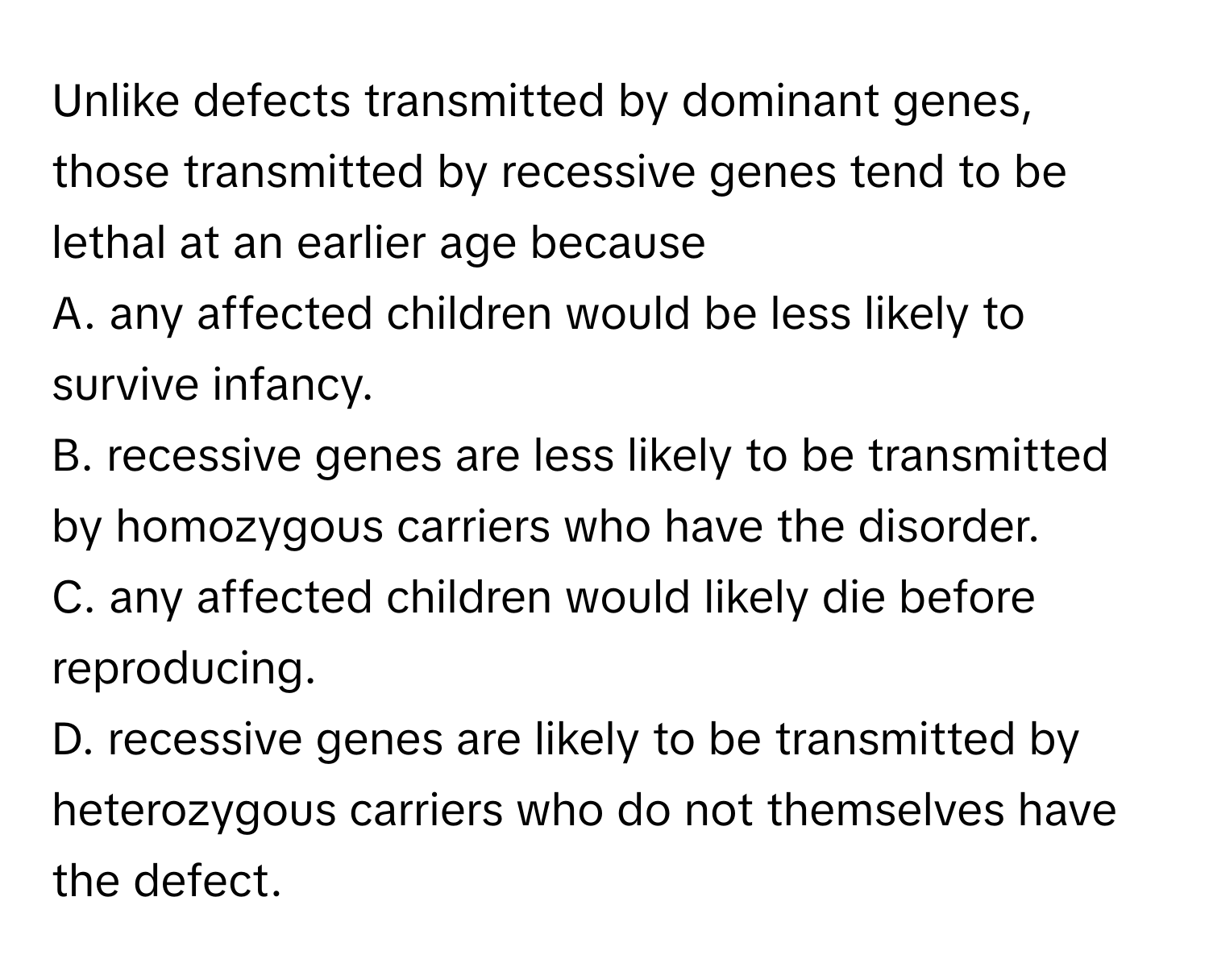 Unlike defects transmitted by dominant genes, those transmitted by recessive genes tend to be lethal at an earlier age because 

A. any affected children would be less likely to survive infancy.
B. recessive genes are less likely to be transmitted by homozygous carriers who have the disorder.
C. any affected children would likely die before reproducing.
D. recessive genes are likely to be transmitted by heterozygous carriers who do not themselves have the defect.