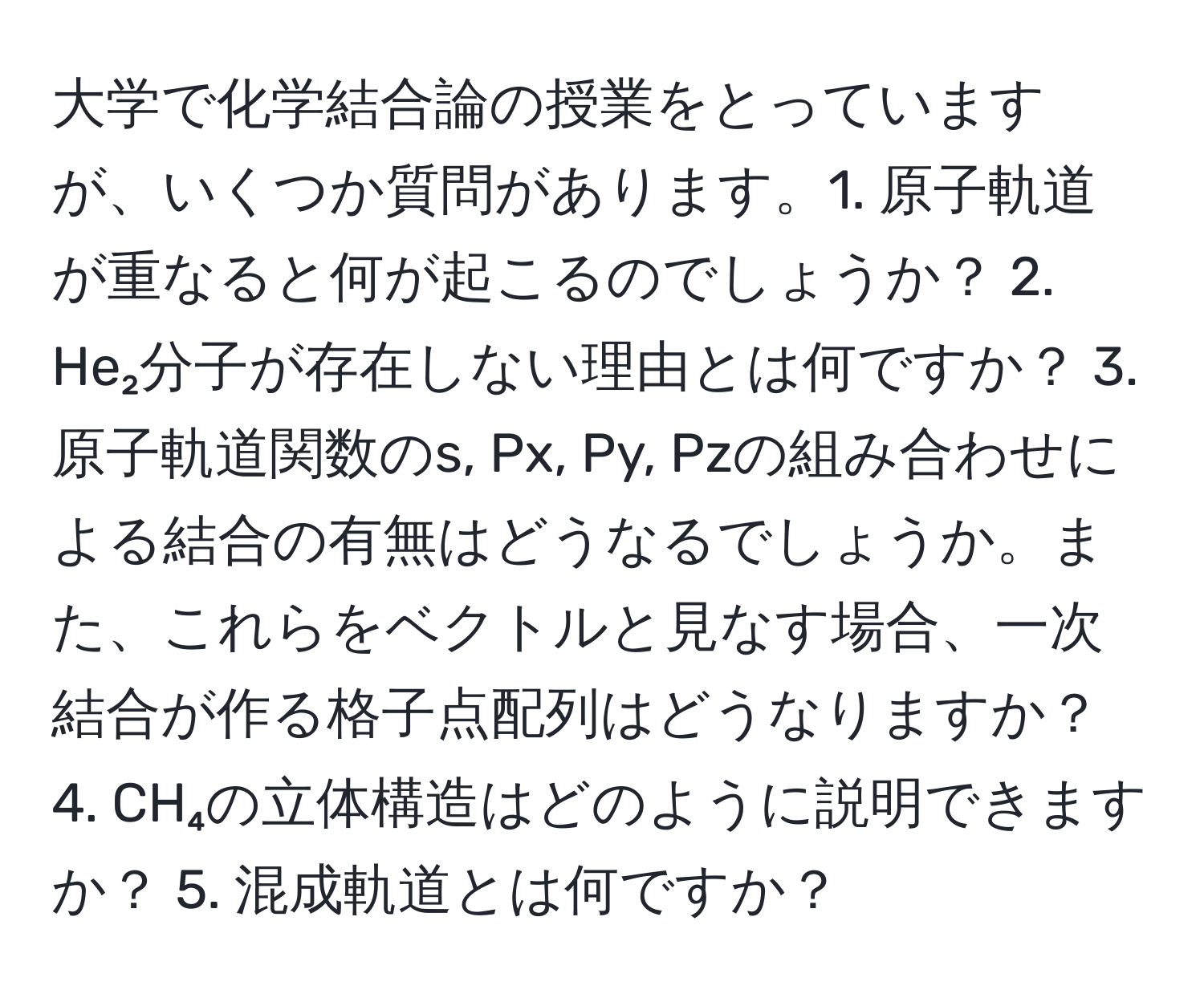 大学で化学結合論の授業をとっていますが、いくつか質問があります。1. 原子軌道が重なると何が起こるのでしょうか？ 2. He₂分子が存在しない理由とは何ですか？ 3. 原子軌道関数のs, Px, Py, Pzの組み合わせによる結合の有無はどうなるでしょうか。また、これらをベクトルと見なす場合、一次結合が作る格子点配列はどうなりますか？ 4. CH₄の立体構造はどのように説明できますか？ 5. 混成軌道とは何ですか？