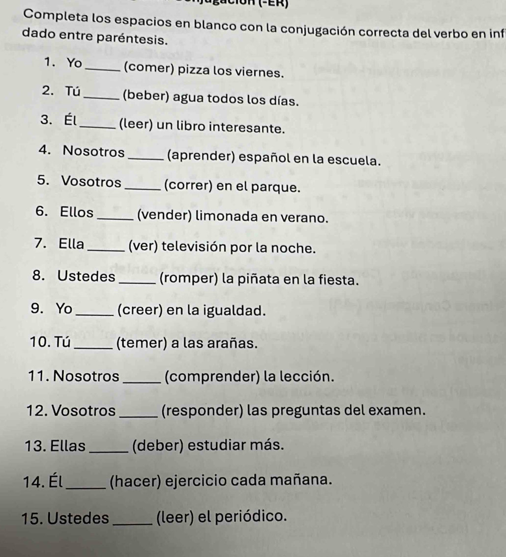 C1OH (-ER) 
Completa los espacios en blanco con la conjugación correcta del verbo en inf 
dado entre paréntesis. 
1. Yo _(comer) pizza los viernes. 
2. Tú _(beber) agua todos los días. 
3. Él_ (leer) un libro interesante. 
4. Nosotros _(aprender) español en la escuela. 
5. Vosotros _(correr) en el parque. 
6. Ellos _(vender) limonada en verano. 
7. Ella_ (ver) televisión por la noche. 
8. Ustedes _(romper) la piñata en la fiesta. 
9. Yo_ (creer) en la igualdad. 
10. Tú_ (temer) a las arañas. 
11. Nosotros _(comprender) la lección. 
12. Vosotros _(responder) las preguntas del examen. 
13. Ellas _(deber) estudiar más. 
14. Él_ (hacer) ejercicio cada mañana. 
15. Ustedes _(leer) el periódico.