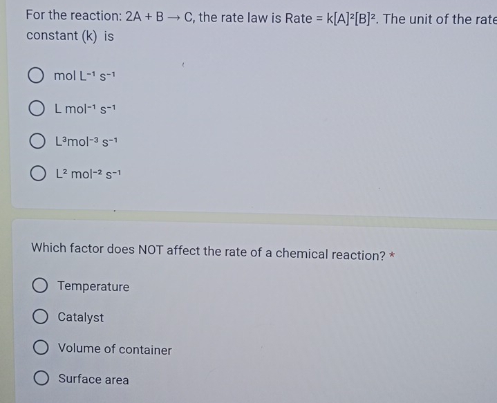 For the reaction: 2A+Bto C , the rate law is Rate =k[A]^2[B]^2. The unit of the rate
constant (k) is
molL^(-1)s^(-1)
Lmol^(-1)s^(-1)
L^3mol^(-3)s^(-1)
L^2mol^(-2)s^(-1)
Which factor does NOT affect the rate of a chemical reaction? *
Temperature
Catalyst
Volume of container
Surface area