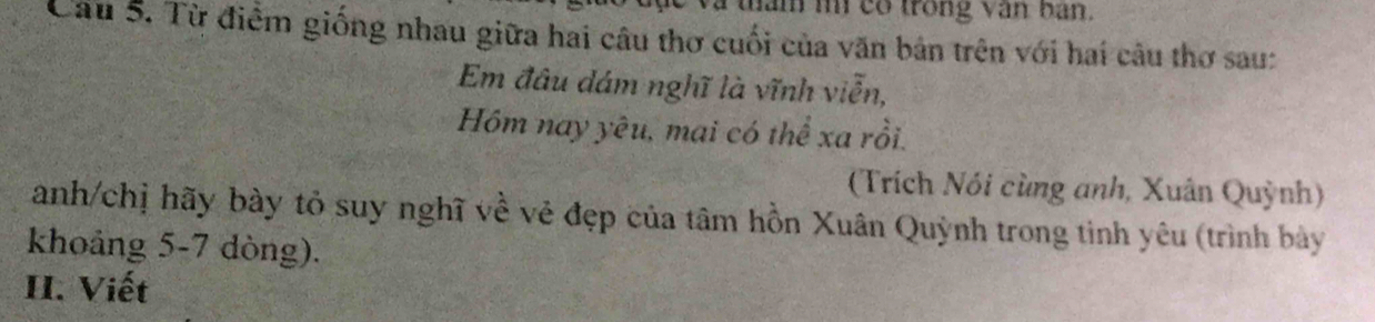 tam im co trong văn ban. 
Câu 5. Từ điểm giống nhau giữa hai câu thơ cuối của văn bản trên với hai câu thơ sau: 
Em đâu đám nghĩ là vĩnh viễn, 
Hồm nay yêu, mai có thể xa rồi. 
(Trích Nói cùng anh, Xuân Quỳnh) 
anh/chị hãy bày tỏ suy nghĩ về vẻ đẹp của tâm hồn Xuân Quỳnh trong tinh yêu (trình bày 
khoảng 5-7 dòng). 
II. Viết