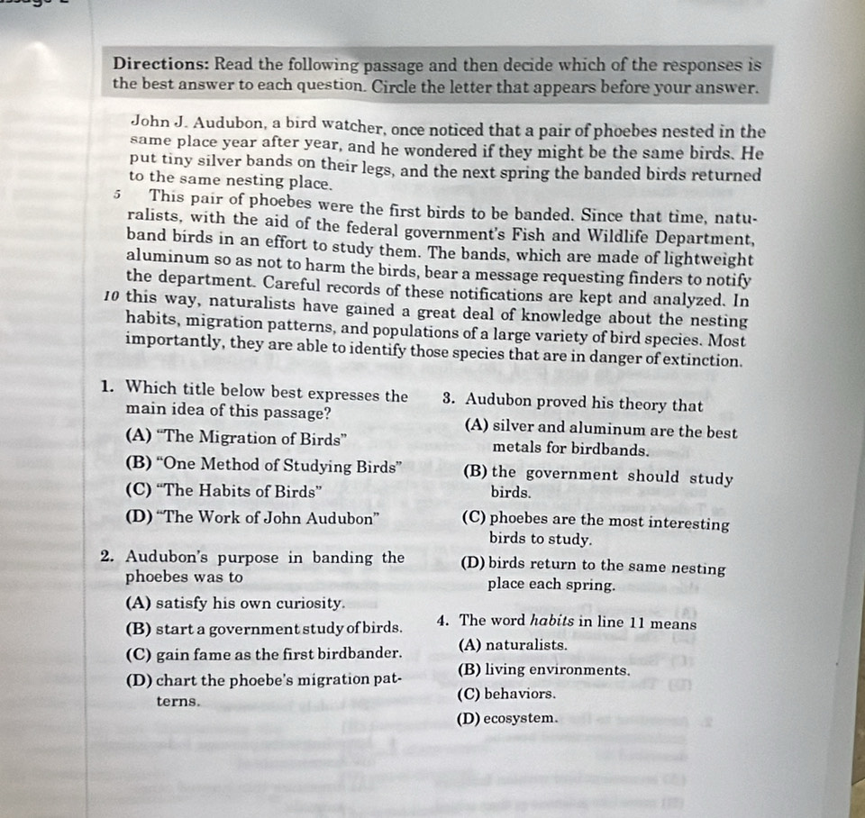 Directions: Read the following passage and then decide which of the responses is
the best answer to each question. Circle the letter that appears before your answer.
John J. Audubon, a bird watcher, once noticed that a pair of phoebes nested in the
same place year after year, and he wondered if they might be the same birds. He
put tiny silver bands on their legs, and the next spring the banded birds returned
to the same nesting place.
5 This pair of phoebes were the first birds to be banded. Since that time, natu-
ralists, with the aid of the federal government's Fish and Wildlife Department,
band birds in an effort to study them. The bands, which are made of lightweight
aluminum so as not to harm the birds, bear a message requesting finders to notify
the department. Careful records of these notifications are kept and analyzed. In
10 this way, naturalists have gained a great deal of knowledge about the nesting
habits, migration patterns, and populations of a large variety of bird species. Most
importantly, they are able to identify those species that are in danger of extinction.
1. Which title below best expresses the 3. Audubon proved his theory that
main idea of this passage? (A) silver and aluminum are the best
(A) “The Migration of Birds” metals for birdbands.
(B) “One Method of Studying Birds” (B) the government should study
(C) “The Habits of Birds” birds.
(D) “The Work of John Audubon” (C) phoebes are the most interesting
birds to study.
2. Audubon's purpose in banding the (D) birds return to the same nesting
phoebes was to place each spring.
(A) satisfy his own curiosity.
(B) start a government study of birds. 4. The word habits in line 11 means
(C) gain fame as the first birdbander. (A) naturalists.
(D) chart the phoebe's migration pat- (B) living environments.
terns. (C) behaviors.
(D) ecosystem.