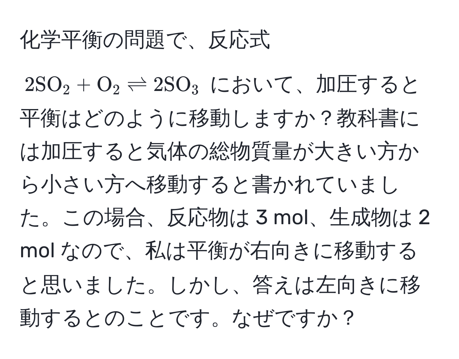 化学平衡の問題で、反応式 $2SO_2 + O_2 leftharpoons 2SO_3$ において、加圧すると平衡はどのように移動しますか？教科書には加圧すると気体の総物質量が大きい方から小さい方へ移動すると書かれていました。この場合、反応物は 3 mol、生成物は 2 mol なので、私は平衡が右向きに移動すると思いました。しかし、答えは左向きに移動するとのことです。なぜですか？