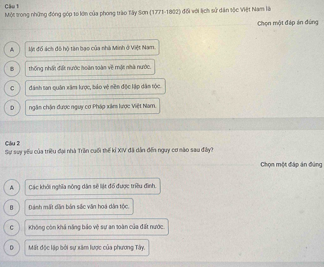 Một trong những đóng góp to lớn của phong trào Tây Sơn (1771-1802) đối với lịch sử dân tộc Việt Nam là
Chọn một đáp án đúng
A lật đố ách đô hộ tàn bạo của nhà Minh ở Việt Nam.
B thống nhất đất nước hoàn toàn về mặt nhà nước.
C đánh tan quân xâm lược, bảo vệ nền độc lập dân tộc.
D ngăn chặn được nguy cơ Pháp xâm lược Việt Nam.
Câu 2
Sự suy yếu của triều đại nhà Trần cuối thế kỉ XIV đã dân đến nguy cơ nào sau đây?
Chọn một đáp án đúng
A Các khởi nghĩa nông dân sẽ lật đổ được triều đình.
B Đánh mất dần bản sắc văn hoá dân tộc.
C Không còn khả năng bảo vệ sự an toàn của đất nước.
D Mất độc lập bởi sự xâm lược của phương Tây.