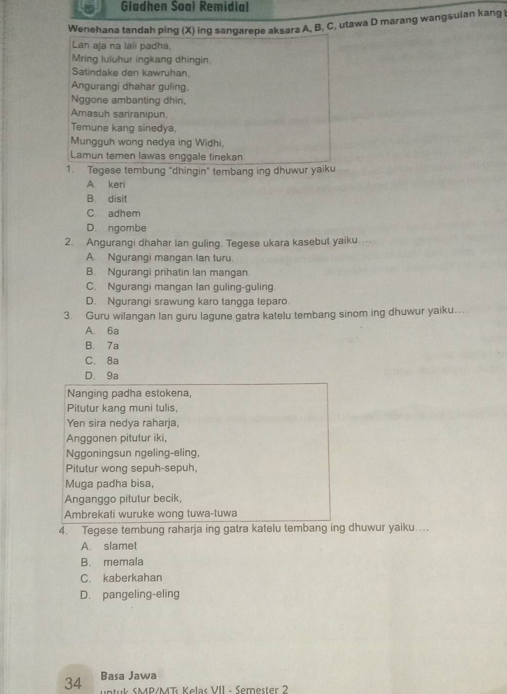 Gladhen Soal Remidial
Wenehana tandah ping (X) ing sangarepe aksara A, B, C, utawa D marang wangsulan kang l
Lan aja na làli padha.
Mring luluhur ingkang dhingin,
Satindake den kawruhan,
Angurangi dhahar guling,
Nggone ambanting dhin,
Amasuh sariranipun,
Temune kang sinedya,
Mungguh wong nedya ing Widhi,
Lamun temen lawas enggale tinekan
1. Tegese tembung “dhingin” tembang ing dhuwur yaiku
A. keri
B disit
C. adhem
D. ngombe
2. Angurangi dhahar lan guling. Tegese ukara kasebut yaiku.
A. Ngurangi mangan Ian turu.
B. Ngurangi prihatin lan mangan.
C. Ngurangi mangan lan guling-guling.
D. Ngurangi srawung karo tangga teparo.
3. Guru wilangan lan guru lagune gatra katelu tembang sinom ing dhuwur yaiku....
A. 6a
B. 7a
C. 8a
D. 9a
Nanging padha estokena,
Pitutur kang muni tulis,
Yen sira nedya raharja,
Anggonen pitutur iki,
Nggoningsun ngeling-eling,
Pitutur wong sepuh-sepuh,
Muga padha bisa,
Anganggo pitutur becik,
Ambrekati wuruke wong tuwa-tuwa
4. Tegese tembung raharja ing gatra katelu tembang ing dhuwur yaiku....
A. slamet
B. memala
C. kaberkahan
D. pangeling-eling
34 Basa Jawa
untuk SMP/MT Kelas VII - Semester 2