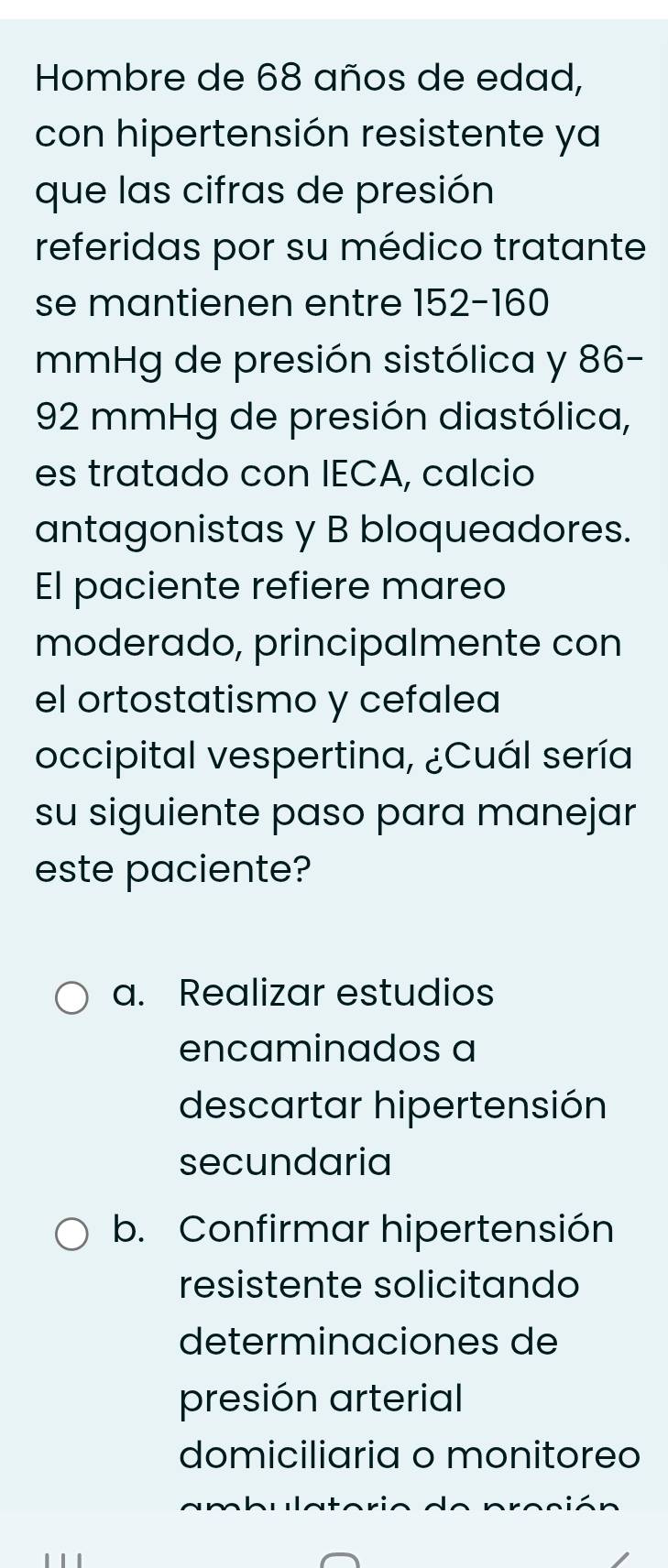 Hombre de 68 años de edad,
con hipertensión resistente ya
que las cifras de presión
referidas por su médico tratante
se mantienen entre 152-160
mmHg de presión sistólica y 86-
92 mmHg de presión diastólica,
es tratado con IECA, calcio
antagonistas y B bloqueadores.
El paciente refiere mareo
moderado, principalmente con
el ortostatismo y cefalea
occipital vespertina, ¿Cuál sería
su siguiente paso para manejar
este paciente?
a. Realizar estudios
encaminados a
descartar hipertensión
secundaria
b. Confirmar hipertensión
resistente solicitando
determinaciones de
presión arterial
domiciliaria o monitoreo