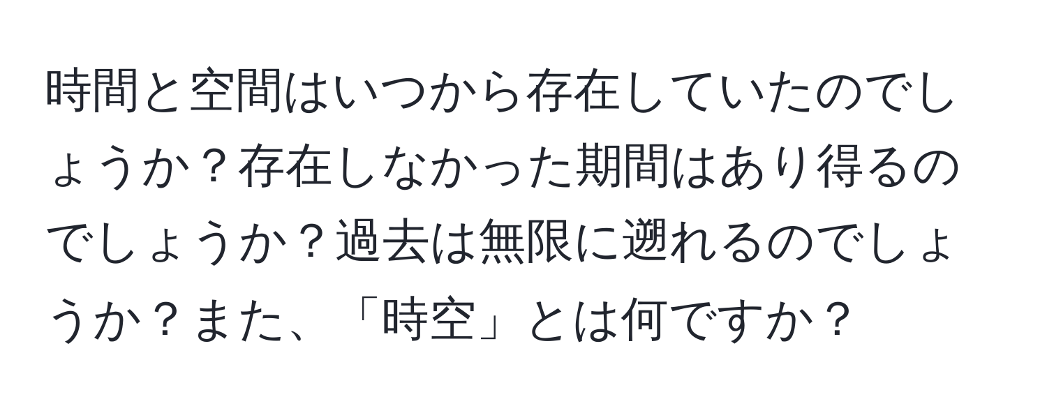 時間と空間はいつから存在していたのでしょうか？存在しなかった期間はあり得るのでしょうか？過去は無限に遡れるのでしょうか？また、「時空」とは何ですか？