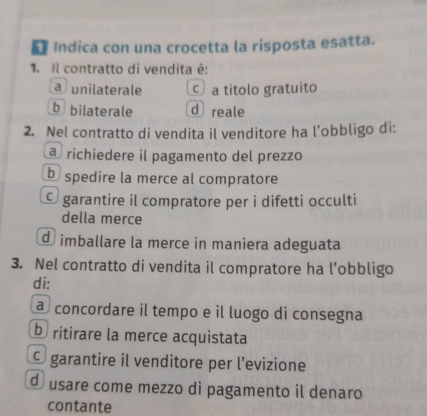 Indica con una crocetta la risposta esatta.
1. Il contratto di vendita è:
afunilaterale a titolo gratuito
b bilaterale d reale
2. Nel contratto di vendita il venditore ha l’obbligo di:
a richiedere il pagamento del prezzo
b spedire la merce al compratore
O garantire il compratore per i difetti occulti
della merce
d imballare la merce in maniera adeguata
3. Nel contratto di vendita il compratore ha l’obbligo
di:
à concordare il tempo e il luogo di consegna
b ritirare la merce acquistata
O garantire il venditore per l'evizione
d usare come mezzo di pagamento il denaro
contante