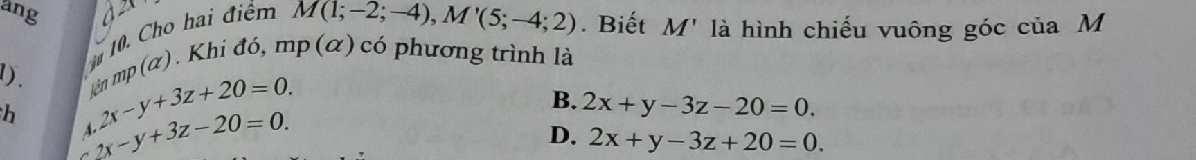 ang
10. Cho hai điểm
M(1;-2;-4), M'(5;-4;2). Biết M' là hình chiếu vuông góc của M
1). ện mp (α). Khi đó, mp (α) có phương trình là
h
2x-y+3z+20=0.
2x-y+3z-20=0.
B. 2x+y-3z-20=0.
D. 2x+y-3z+20=0.