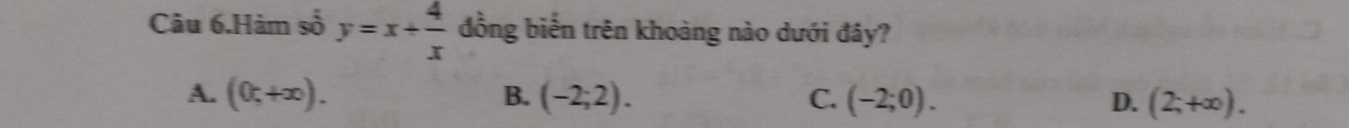 Câu 6.Hàm số y=x+ 4/x  đồng biến trên khoàng nào dưới đây?
A. (0,+∈fty ). B. (-2;2). C. (-2;0). D. (2;+∈fty ).