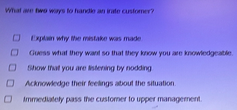 What are two ways to handle an irate customer?
Explain why the mistake was made.
Guess what they want so that they know you are knowledgeable.
Show that you are listening by nodding
Acknowledge their feelings about the situation.
Immediately pass the customer to upper management.