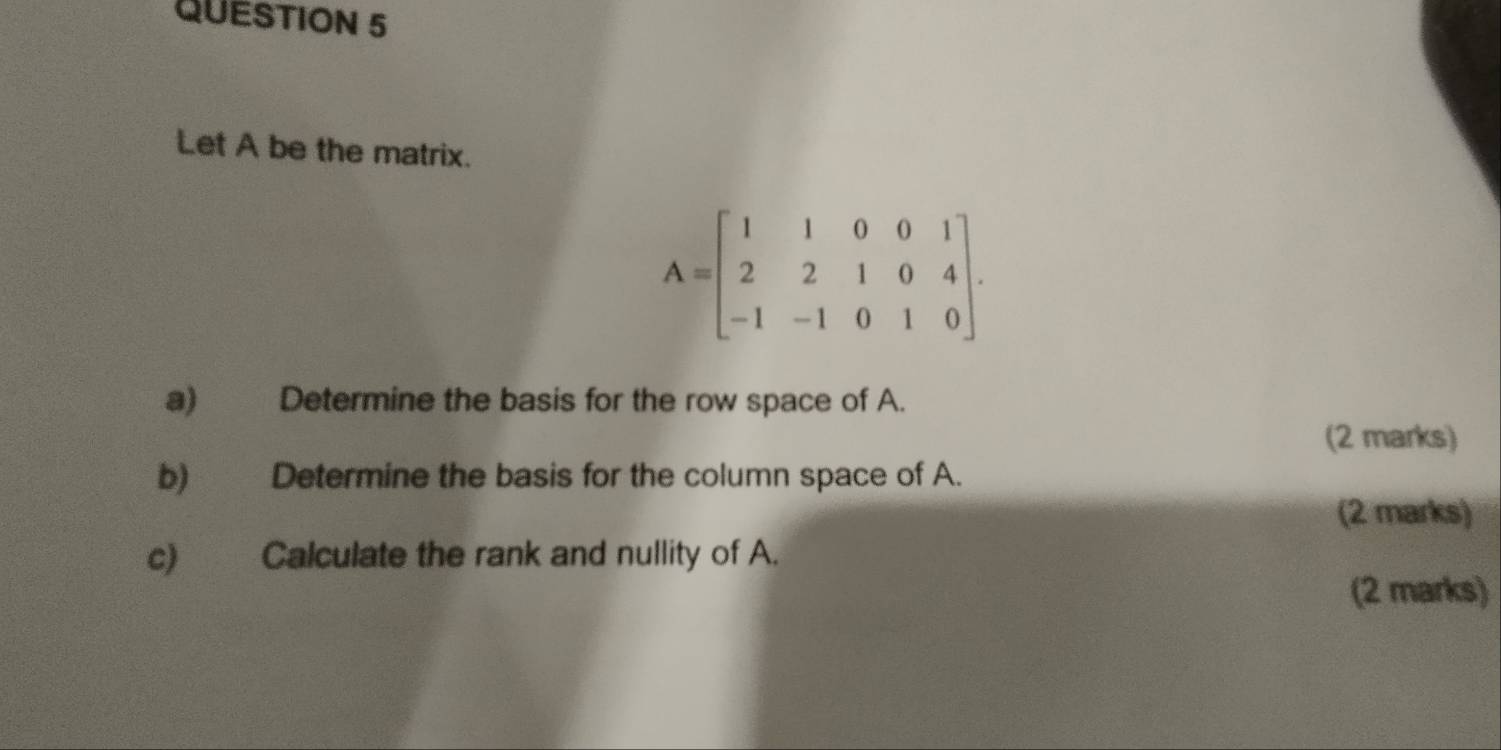 Let A be the matrix.
A=beginbmatrix 1&1&0&0&1 2&2&1&0&4 -1&-1&0&1&0endbmatrix. 
a) Determine the basis for the row space of A. 
(2 marks) 
b) Determine the basis for the column space of A. 
(2 marks) 
c) Calculate the rank and nullity of A. 
(2 marks)