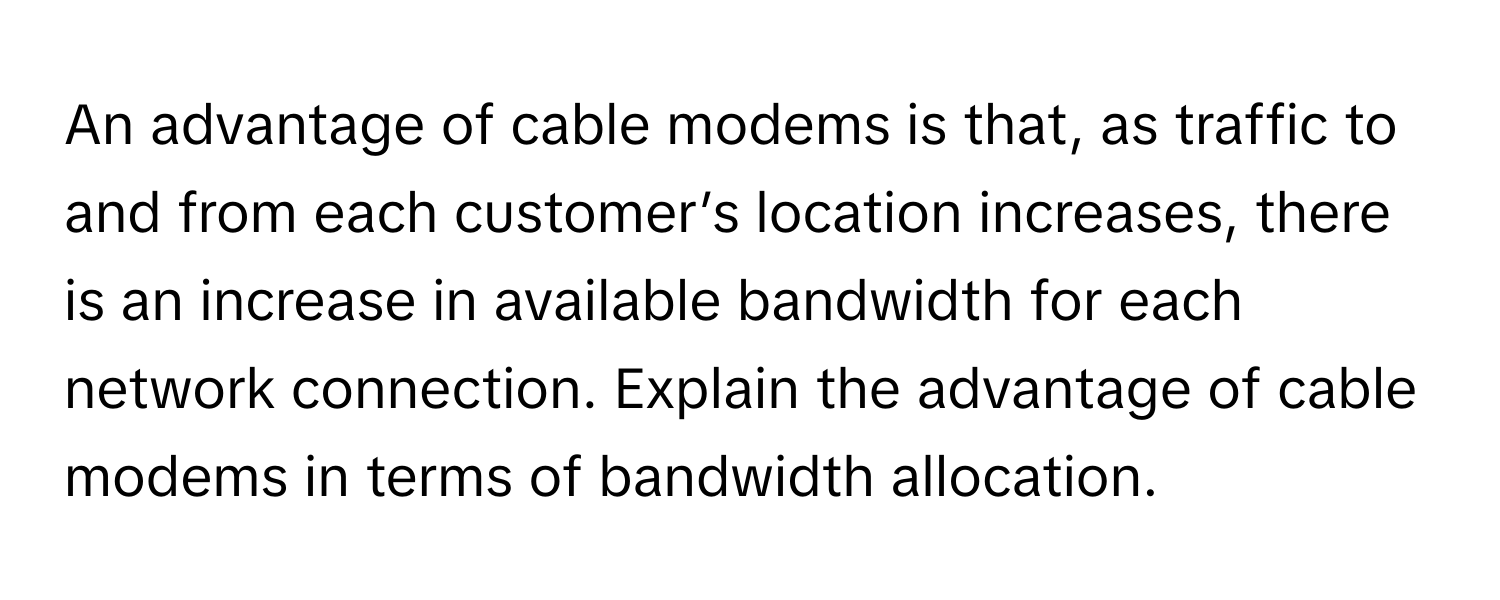 An advantage of cable modems is that, as traffic to and from each customer’s location increases, there is an increase in available bandwidth for each network connection. Explain the advantage of cable modems in terms of bandwidth allocation.