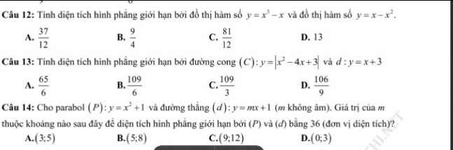 Tính diện tích hình phẳng giới hạn bởi đồ thị hàm số y=x^3-x và đồ thị hàm số y=x-x^2.
A.  37/12  B.  9/4  C.  81/12  D. 13
Câu 13: Tính diện tích hình phẳng giới hạn bởi đường cong (C): y=|x^2-4x+3| và d:y=x+3
A.  65/6  B.  109/6  C.  109/3  D.  106/9 
Câu 14: Cho parabol (P): y=x^2+1 và đường thắng (d): y=mx+1 (m không âm). Giá trị của m
thuộc khoảng nào sau đây đề diện tích hình phăng giới hạn bởi (P) và (đ) bằng 36 (đơn vị diện tích)?
A. (3;5) B. (5;8) C. (9;12) D. (0;3)