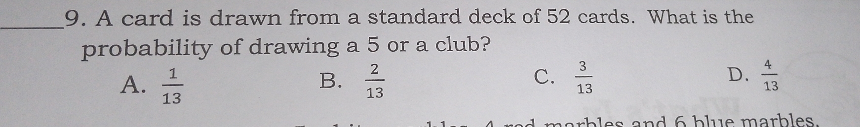 A card is drawn from a standard deck of 52 cards. What is the
probability of drawing a 5 or a club?
A.  1/13   2/13   4/13 
B.
C.  3/13 
D.
narbles and 6 blue marbles.