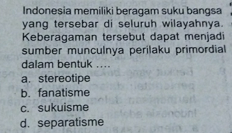 Indonesia memiliki beragam suku bangsa
yang tersebar di seluruh wilayahnya.
Keberagaman tersebut dapat menjadi
sumber munculnya perilaku primordial 
dalam bentuk ....
a. stereotipe
b. fanatisme
c. sukuisme
d. separatisme