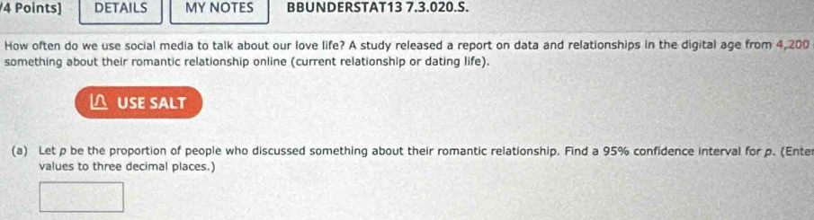 DETAILS MY NOTES BBUNDERSTAT13 7.3.020.S. 
How often do we use social media to talk about our love life? A study released a report on data and relationships in the digital age from 4,200
something about their romantic relationship online (current relationship or dating life). 
△ USE SALT 
(a) Let p be the proportion of people who discussed something about their romantic relationship. Find a 95% confidence interval for p. (Ente 
values to three decimal places.)