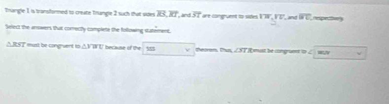 Enangle 1 is transformed to create Trangle 2 such that sides overline RS, overline RT, , and overline ST are congruent to sides overline VU, overline VU. , and overline BC. , respectfve 
Select the answers that correctly complete the following statement.
△ RST must be congruent to △ VWU because of the V theorem. Tus, ∠ST R must be congment to ∠