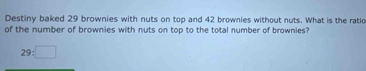 Destiny baked 29 brownies with nuts on top and 42 brownies without nuts. What is the ratio 
of the number of brownies with nuts on top to the total number of brownies?
29:□