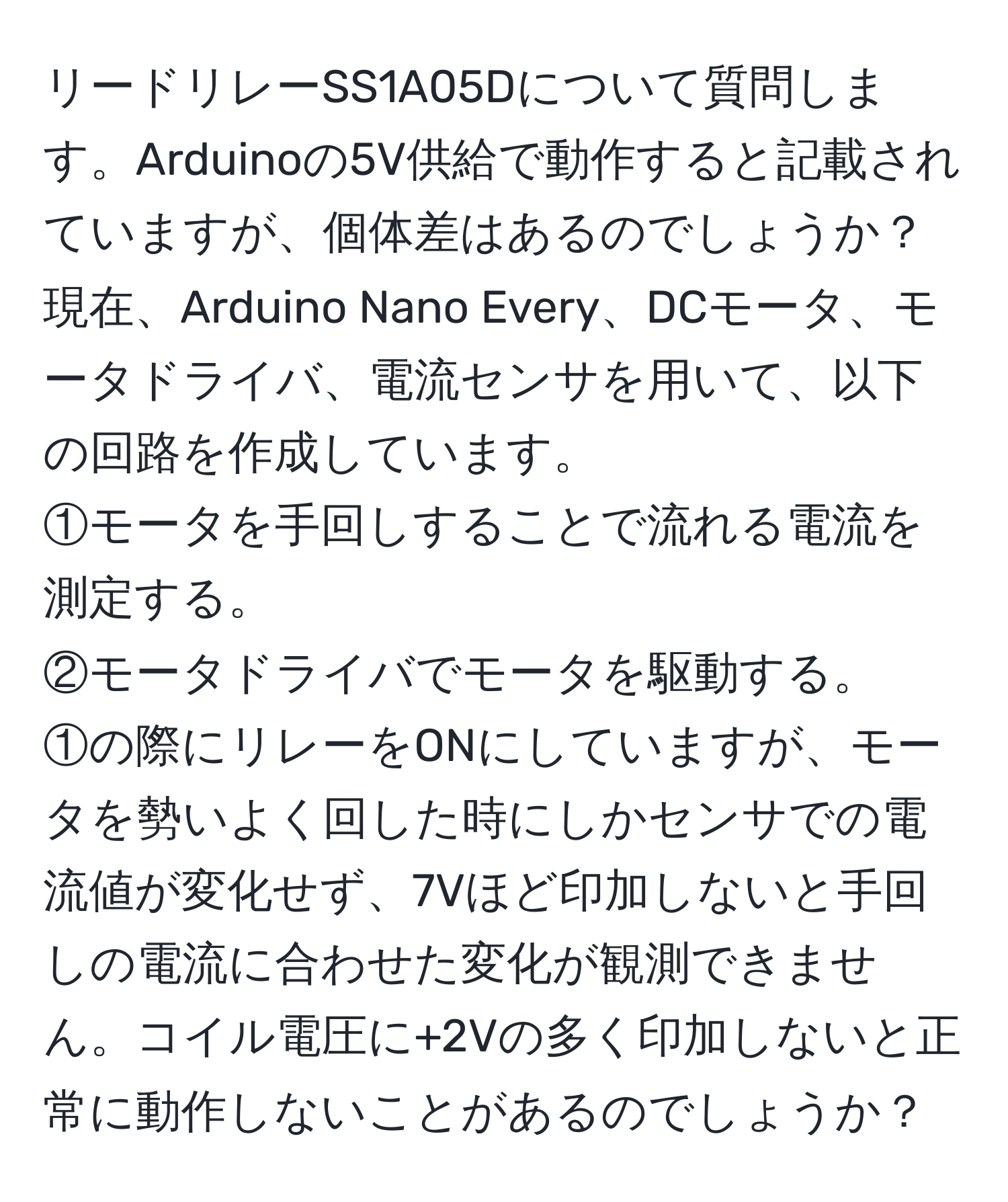 リードリレーSS1A05Dについて質問します。Arduinoの5V供給で動作すると記載されていますが、個体差はあるのでしょうか？現在、Arduino Nano Every、DCモータ、モータドライバ、電流センサを用いて、以下の回路を作成しています。  
①モータを手回しすることで流れる電流を測定する。  
②モータドライバでモータを駆動する。  
①の際にリレーをONにしていますが、モータを勢いよく回した時にしかセンサでの電流値が変化せず、7Vほど印加しないと手回しの電流に合わせた変化が観測できません。コイル電圧に+2Vの多く印加しないと正常に動作しないことがあるのでしょうか？